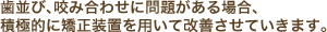 歯並び、咬み合わせに問題がある場合、積極的に矯正装置を用いて改善させていきます。